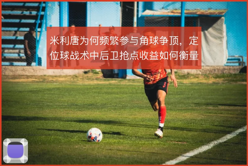 米利唐为何频繁参与角球争顶，定位球战术中后卫抢点收益如何衡量