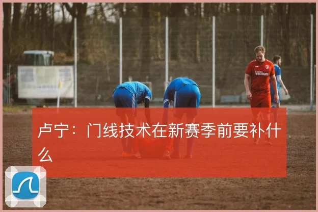 卢宁：门线技术在新赛季前要补什么