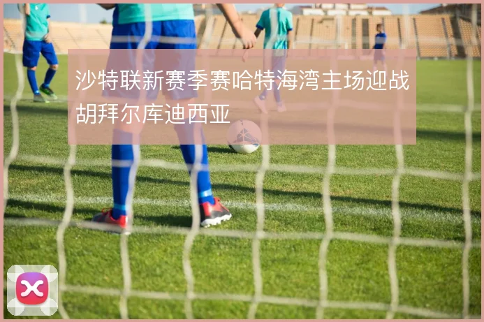 沙特联新赛季赛哈特海湾主场迎战胡拜尔库迪西亚