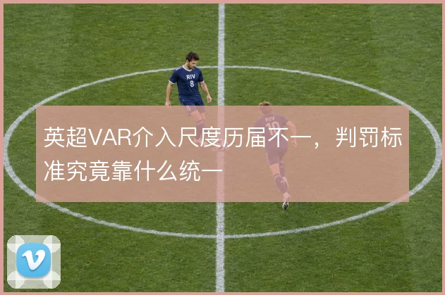 英超VAR介入尺度历届不一,判罚标准究竟靠什么统一