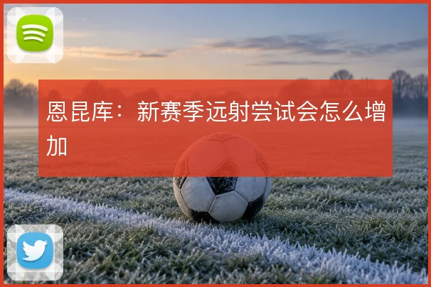 恩昆库:新赛季远射尝试会怎么增加