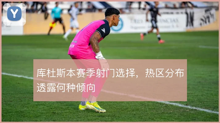 库杜斯本赛季射门选择，热区分布透露何种倾向