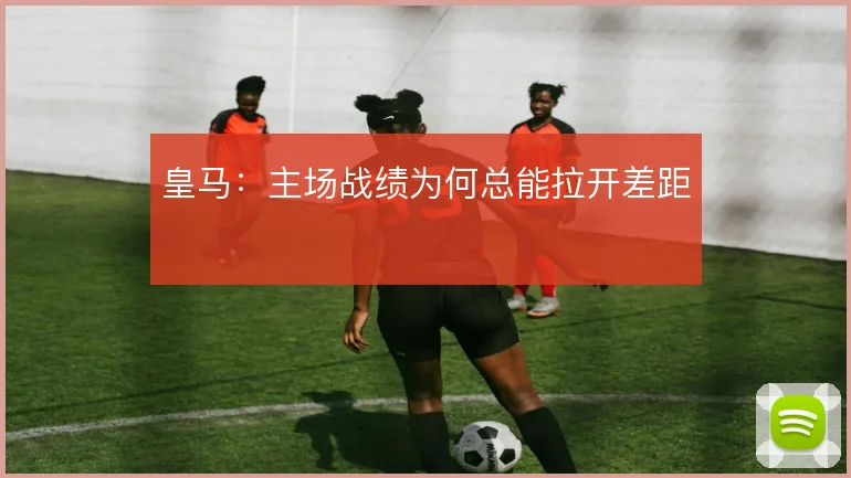 皇马:主场战绩为何总能拉开差距