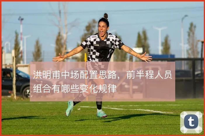 洪明甫中场配置思路,前半程人员组合有哪些变化规律