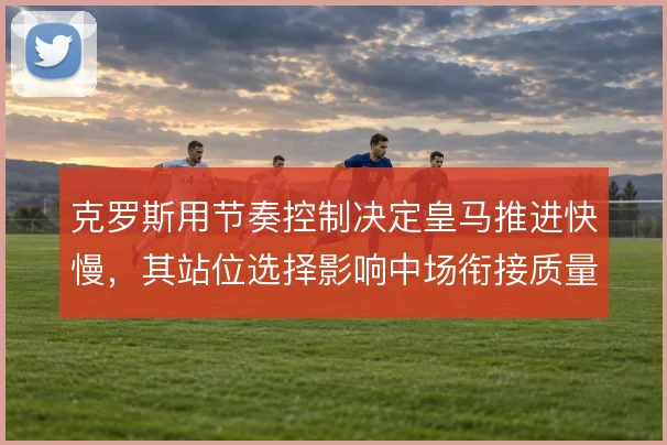 克罗斯用节奏控制决定皇马推进快慢，其站位选择影响中场衔接质量