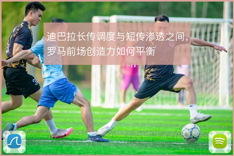 迪巴拉长传调度与短传渗透之间,罗马前场创造力如何平衡