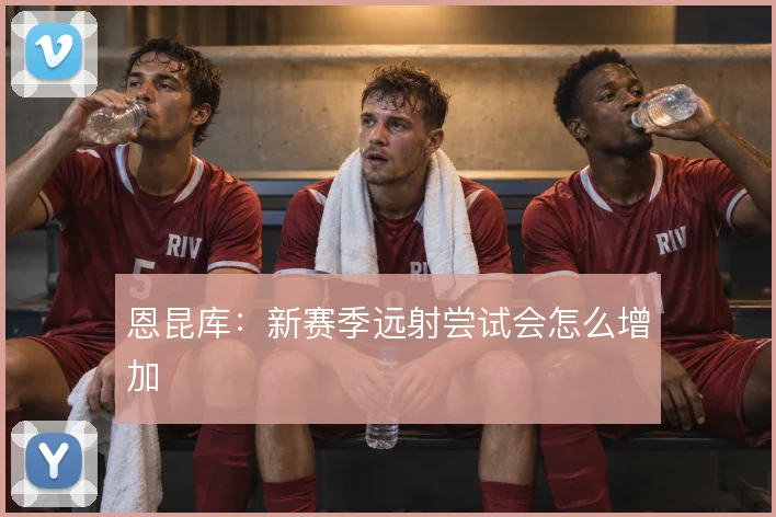 恩昆库:新赛季远射尝试会怎么增加