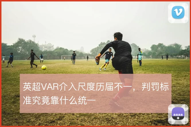 英超VAR介入尺度历届不一，判罚标准究竟靠什么统一