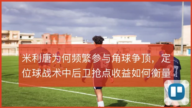 米利唐为何频繁参与角球争顶,定位球战术中后卫抢点收益如何衡量