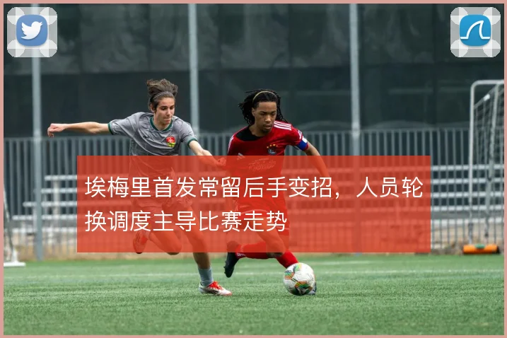 埃梅里首发常留后手变招，人员轮换调度主导比赛走势
