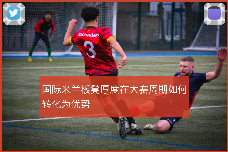 国际米兰板凳厚度在大赛周期如何转化为优势