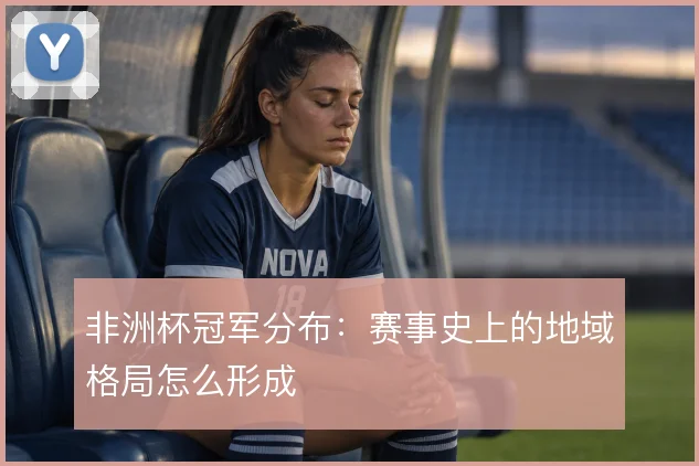 非洲杯冠军分布:赛事史上的地域格局怎么形成