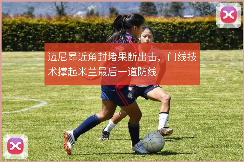 迈尼昂近角封堵果断出击，门线技术撑起米兰最后一道防线