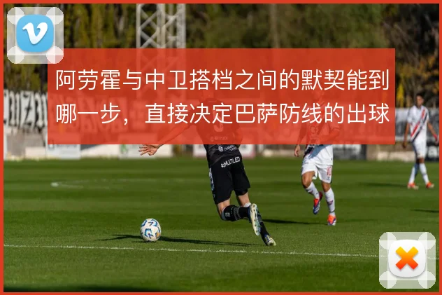 阿劳霍与中卫搭档之间的默契能到哪一步,直接决定巴萨防线的出球质量