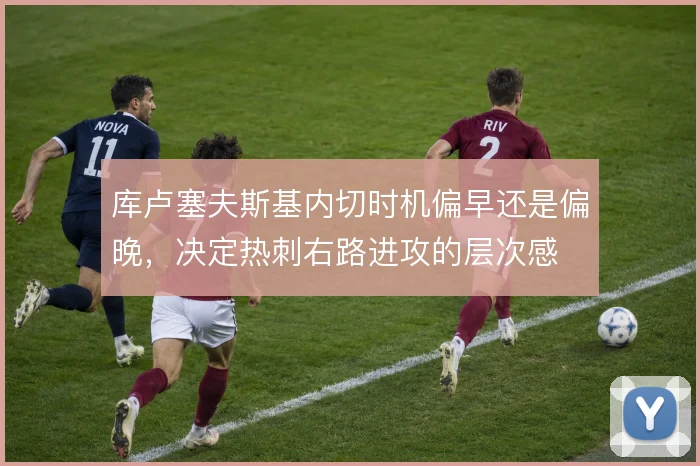 库卢塞夫斯基内切时机偏早还是偏晚,决定热刺右路进攻的层次感