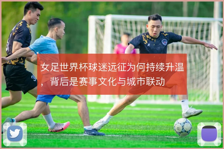 女足世界杯球迷远征为何持续升温，背后是赛事文化与城市联动