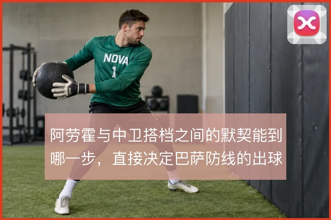 阿劳霍与中卫搭档之间的默契能到哪一步,直接决定巴萨防线的出球质量