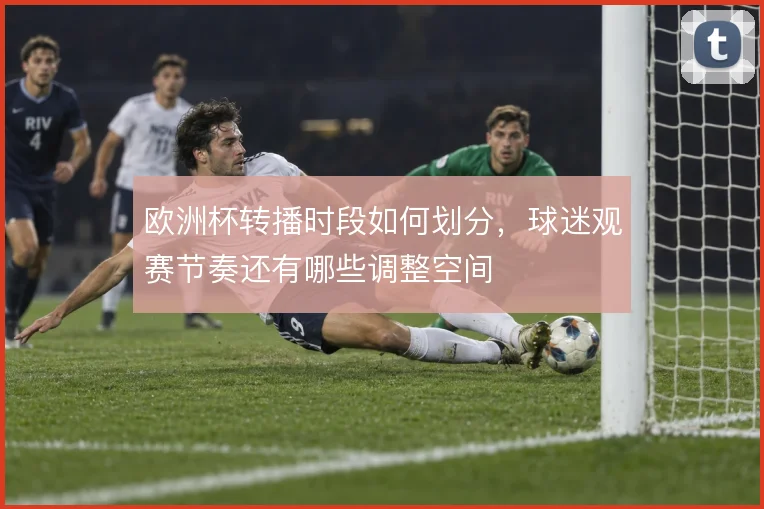 欧洲杯转播时段如何划分,球迷观赛节奏还有哪些调整空间